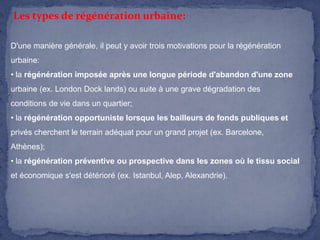 Les types de régénération urbaine:
D'une manière générale, il peut y avoir trois motivations pour la régénération
urbaine:
• la régénération imposée après une longue période d'abandon d'une zone
urbaine (ex. London Dock lands) ou suite à une grave dégradation des
conditions de vie dans un quartier;
• la régénération opportuniste lorsque les bailleurs de fonds publiques et
privés cherchent le terrain adéquat pour un grand projet (ex. Barcelone,

Athènes);
• la régénération préventive ou prospective dans les zones où le tissu social
et économique s'est détérioré (ex. Istanbul, Alep, Alexandrie).

 