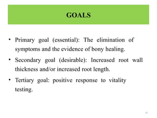 10
GOALS
• Primary goal (essential): The elimination of
symptoms and the evidence of bony healing.
• Secondary goal (desirable): Increased root wall
thickness and/or increased root length.
• Tertiary goal: positive response to vitality
testing.
 