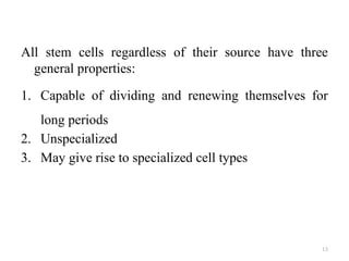 13
All stem cells regardless of their source have three
general properties:
1. Capable of dividing and renewing themselves for
long periods
2. Unspecialized
3. May give rise to specialized cell types
 