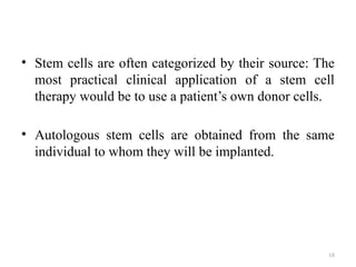 18
• Stem cells are often categorized by their source: The
most practical clinical application of a stem cell
therapy would be to use a patient’s own donor cells.
• Autologous stem cells are obtained from the same
individual to whom they will be implanted.
 