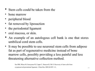 19
 Stem cells could be taken from the
• bone marrow
• peripheral blood
• fat removed by liposuction
• the periodontal ligament
• oral mucosa, or skin.
 An example of an autologous cell bank is one that stores
umbilical cord stem cells.
• It may be possible to use neuronal stem cells from adipose
fat as part of regenerative medicine instead of bone
marrow cells, possibly providing a less painful and less
threatening alternative collection method.
Seo BM, Miura M, Sonoyama W, Coppe C, Stanyon R, Shi S. Recovery of stem cells from
cryopreserved periodontal ligament. J Dent Res 2005;84:907–12.
 