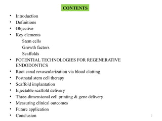 2
• Introduction
• Definitions
• Objective
• Key elements
Stem cells
Growth factors
Scaffolds
• POTENTIAL TECHNOLOGIES FOR REGENERATIVE
ENDODONTICS
• Root canal revascularization via blood clotting
• Postnatal stem cell therapy
• Scaffold implantation
• Injectable scaffold delivery
• Three-dimensional cell printing & gene delivery
• Measuring clinical outcomes
• Future application
• Conclusion
CONTENTS
 