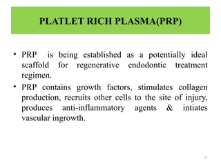 31
PLATLET RICH PLASMA(PRP)
• PRP is being established as a potentially ideal
scaffold for regenerative endodontic treatment
regimen.
• PRP contains growth factors, stimulates collagen
production, recruits other cells to the site of injury,
produces anti-inflammatory agents & intiates
vascular ingrowth.
 