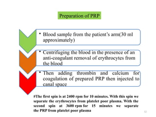32
• Blood sample from the patient’s arm(30 ml
approximately)
• Centrifuging the blood in the presence of an
anti-coagulant removal of erythrocytes from
the blood
• Then adding thrombin and calcium for
coagulation of prepared PRP then injected to
canal space
Preparation of PRP
#The first spin is at 2400 rpm for 10 minutes. With this spin we
separate the erythrocytes from platelet poor plasma. With the
second spin at 3600 rpm for 15 minutes we separate
the PRP from platelet poor plasma
 