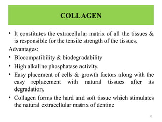 37
COLLAGEN
• It constitutes the extracellular matrix of all the tissues &
is responsible for the tensile strength of the tissues.
Advantages:
• Biocompatibility & biodegradability
• High alkaline phosphatase activity.
• Easy placement of cells & growth factors along with the
easy replacement with natural tissues after its
degradation.
• Collagen forms the hard and soft tissue which stimulates
the natural extracellular matrix of dentine
 
