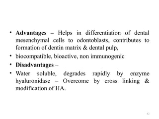 42
• Advantages – Helps in differentiation of dental
mesenchymal cells to odontoblasts, contributes to
formation of dentin matrix & dental pulp,
• biocompatible, bioactive, non immunogenic
• Disadvantages –
• Water soluble, degrades rapidly by enzyme
hyaluronidase – Overcome by cross linking &
modification of HA.
 