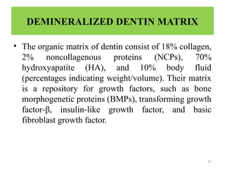 43
DEMINERALIZED DENTIN MATRIX
• The organic matrix of dentin consist of 18% collagen,
2% noncollagenous proteins (NCPs), 70%
hydroxyapatite (HA), and 10% body fluid
(percentages indicating weight/volume). Their matrix
is a repository for growth factors, such as bone
morphogenetic proteins (BMPs), transforming growth
factor‑β, insulin like growth factor, and basic
‑
fibroblast growth factor.
 