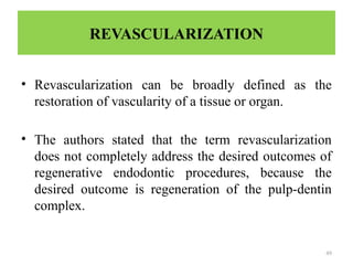 49
REVASCULARIZATION
• Revascularization can be broadly defined as the
restoration of vascularity of a tissue or organ.
• The authors stated that the term revascularization
does not completely address the desired outcomes of
regenerative endodontic procedures, because the
desired outcome is regeneration of the pulp-dentin
complex.
 