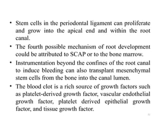51
• Stem cells in the periodontal ligament can proliferate
and grow into the apical end and within the root
canal.
• The fourth possible mechanism of root development
could be attributed to SCAP or to the bone marrow.
• Instrumentation beyond the confines of the root canal
to induce bleeding can also transplant mesenchymal
stem cells from the bone into the canal lumen.
• The blood clot is a rich source of growth factors such
as platelet-derived growth factor, vascular endothelial
growth factor, platelet derived epithelial growth
factor, and tissue growth factor.
 
