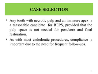 52
CASE SELECTION
• Any tooth with necrotic pulp and an immaure apex is
a reasonable candidate for REPS, provided that the
pulp space is not needed for post/core and final
restoration.
• As with most endodontic procedures, compliance is
important due to the need for frequent follow-ups.
 