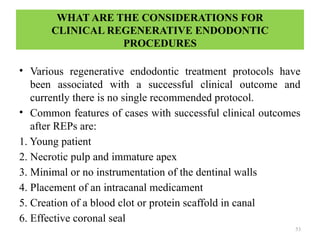 53
WHAT ARE THE CONSIDERATIONS FOR
CLINICAL REGENERATIVE ENDODONTIC
PROCEDURES
• Various regenerative endodontic treatment protocols have
been associated with a successful clinical outcome and
currently there is no single recommended protocol.
• Common features of cases with successful clinical outcomes
after REPs are:
1. Young patient
2. Necrotic pulp and immature apex
3. Minimal or no instrumentation of the dentinal walls
4. Placement of an intracanal medicament
5. Creation of a blood clot or protein scaffold in canal
6. Effective coronal seal
 