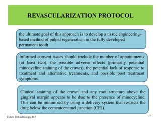 54
REVASCULARIZATION PROTOCOL
the ultimate goal of this approach is to develop a tissue engineering–
based method of pulpal regeneration in the fully developed
permanent tooth
Informed consent issues should include the number of appointments
(at least two), the possible adverse effects (primarily potential
minocycline staining of the crown), the potential lack of response to
treatment and alternative treatments, and possible post treatment
symptoms.
Clinical staining of the crown and any root structure above the
gingival margin appears to be due to the presence of minocycline.
This can be minimized by using a delivery system that restricts the
drug below the cementoenamel junction (CEJ).
Cohen 11th edition pg-467
 