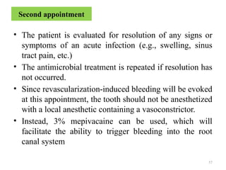 57
Second appointment
• The patient is evaluated for resolution of any signs or
symptoms of an acute infection (e.g., swelling, sinus
tract pain, etc.)
• The antimicrobial treatment is repeated if resolution has
not occurred.
• Since revascularization-induced bleeding will be evoked
at this appointment, the tooth should not be anesthetized
with a local anesthetic containing a vasoconstrictor.
• Instead, 3% mepivacaine can be used, which will
facilitate the ability to trigger bleeding into the root
canal system
 