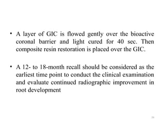 59
• A layer of GIC is flowed gently over the bioactive
coronal barrier and light cured for 40 sec. Then
composite resin restoration is placed over the GIC.
• A 12- to 18-month recall should be considered as the
earliest time point to conduct the clinical examination
and evaluate continued radiographic improvement in
root development
 