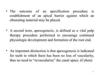 62
• The outcome of an apexification procedure is
establishment of an apical barrier against which an
obturating material may be placed.
• A second term, apexogenesis, is defined as a vital pulp
therapy procedure performed to encourage continued
physiologic development and formation of the root end.
• An important distinction is that apexogenesis is indicated
for teeth in which there has been no loss of vascularity,
thus no need to “revascularize” the canal space. (Cohen)
 
