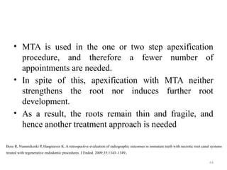 64
• MTA is used in the one or two step apexification
procedure, and therefore a fewer number of
appointments are needed.
• In spite of this, apexification with MTA neither
strengthens the root nor induces further root
development.
• As a result, the roots remain thin and fragile, and
hence another treatment approach is needed
Bose R, Nummikoski P, Hargreaves K. A retrospective evaluation of radiographic outcomes in immature teeth with necrotic root canal systems
treated with regenerative endodontic procedures. J Endod. 2009;35:1343–1349.
 