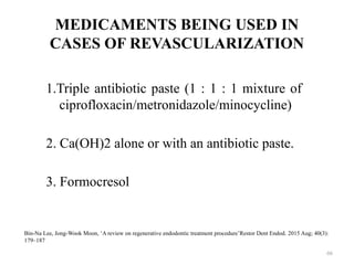 66
MEDICAMENTS BEING USED IN
CASES OF REVASCULARIZATION
1.Triple antibiotic paste (1 : 1 : 1 mixture of
ciprofloxacin/metronidazole/minocycline)
2. Ca(OH)2 alone or with an antibiotic paste.
3. Formocresol
Bin-Na Lee, Jong-Wook Moon, ‘A review on regenerative endodontic treatment procedure’Restor Dent Endod. 2015 Aug; 40(3):
179–187
 