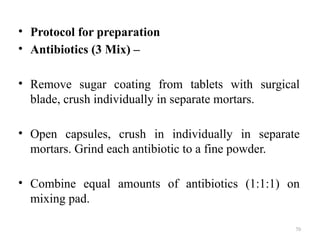 70
• Protocol for preparation
• Antibiotics (3 Mix) –
• Remove sugar coating from tablets with surgical
blade, crush individually in separate mortars.
• Open capsules, crush in individually in separate
mortars. Grind each antibiotic to a fine powder.
• Combine equal amounts of antibiotics (1:1:1) on
mixing pad.
 