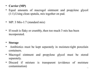 71
• Carrier (MP)
• Equal amounts of macrogol ointment and propylene glycol
(1:1).Using clean spatula, mix together on pad.
• MP: 3 Mix-1:7 (standard mix)
• If result is flaky or crumbly, then too much 3 mix has been
incorporated.
• Storage
• Antibiotics must be kept separately in moisture-tight porcelain
containers.
• Macrogol ointment and propylene glycol must be stored
separately.
• Discard if mixture is transparent (evidence of moisture
contamination)
 