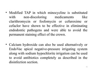 74
• Modified TAP in which minocycline is substituted
with non-discoloring medicaments like
clarithromycin or fosfomycin or cefuroxime or
cefaclor have shown to be effective in eliminating
endodontic pathogens and were able to avoid the
permanent staining effect of the crown.
• Calcium hydroxide can also be used alternatively or
EndoVac apical negative-pressure irrigating system
along with sodium hypochlorite irrigation can be used
to avoid antibiotics completely as described in the
disinfection section.
 