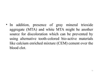 75
• In addition, presence of gray mineral trioxide
aggregate (MTA) and white MTA might be another
source for discoloration which can be prevented by
using alternative tooth-colored bio-active materials
like calcium enriched mixture (CEM) cement over the
blood clot.
 