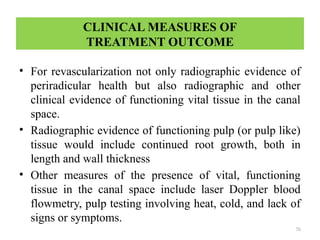 76
CLINICAL MEASURES OF
TREATMENT OUTCOME
• For revascularization not only radiographic evidence of
periradicular health but also radiographic and other
clinical evidence of functioning vital tissue in the canal
space.
• Radiographic evidence of functioning pulp (or pulp like)
tissue would include continued root growth, both in
length and wall thickness
• Other measures of the presence of vital, functioning
tissue in the canal space include laser Doppler blood
flowmetry, pulp testing involving heat, cold, and lack of
signs or symptoms.
 