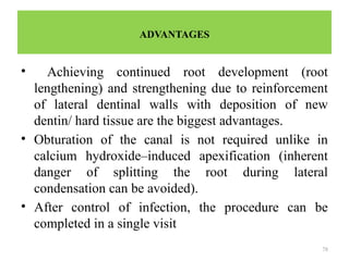 78
ADVANTAGES
• Achieving continued root development (root
lengthening) and strengthening due to reinforcement
of lateral dentinal walls with deposition of new
dentin/ hard tissue are the biggest advantages.
• Obturation of the canal is not required unlike in
calcium hydroxide–induced apexification (inherent
danger of splitting the root during lateral
condensation can be avoided).
• After control of infection, the procedure can be
completed in a single visit
 