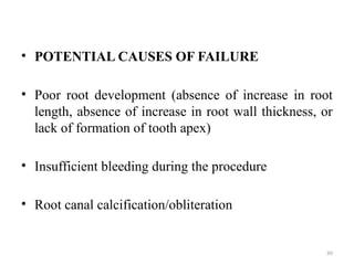 80
• POTENTIAL CAUSES OF FAILURE
• Poor root development (absence of increase in root
length, absence of increase in root wall thickness, or
lack of formation of tooth apex)
• Insufficient bleeding during the procedure
• Root canal calcification/obliteration
 