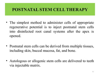 81
POSTNATAL STEM CELL THERAPY
• The simplest method to administer cells of appropriate
regenerative potential is to inject postnatal stem cells
into disinfected root canal systems after the apex is
opened.
• Postnatal stem cells can be derived from multiple tissues,
including skin, buccal mucosa, fat, and bone.
• Autologous or allogenic stem cells are delivered to teeth
via injectable matrix.
 
