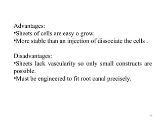 84
Advantages:
•Sheets of cells are easy o grow.
•More stable than an injection of dissociate the cells .
Disadvantages:
•Sheets lack vascularity so only small constructs are
possible.
•Must be engineered to fit root canal precisely.
 