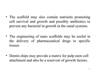 86
• The scaffold may also contain nutrients promoting
cell survival and growth and possibly antibiotics to
prevent any bacterial in-growth in the canal systems.
• The engineering of nano scaffolds may be useful in
the delivery of pharmaceutical drugs to specific
tissues
• Dentin chips may provide a matrix for pulp stem cell
attachment and also be a reservoir of growth factors.
 