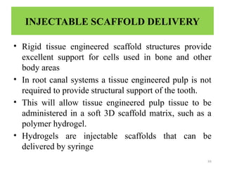 88
INJECTABLE SCAFFOLD DELIVERY
• Rigid tissue engineered scaffold structures provide
excellent support for cells used in bone and other
body areas
• In root canal systems a tissue engineered pulp is not
required to provide structural support of the tooth.
• This will allow tissue engineered pulp tissue to be
administered in a soft 3D scaffold matrix, such as a
polymer hydrogel.
• Hydrogels are injectable scaffolds that can be
delivered by syringe
 