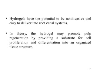 89
• Hydrogels have the potential to be noninvasive and
easy to deliver into root canal systems.
• In theory, the hydrogel may promote pulp
regeneration by providing a substrate for cell
proliferation and differentiation into an organized
tissue structure.
 
