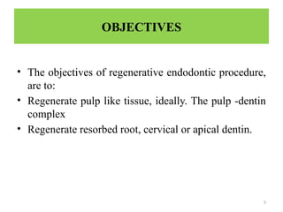 9
OBJECTIVES
• The objectives of regenerative endodontic procedure,
are to:
• Regenerate pulp like tissue, ideally. The pulp -dentin
complex
• Regenerate resorbed root, cervical or apical dentin.
 