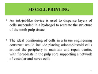 91
3D CELL PRINTING
• An ink-jet-like device is used to dispense layers of
cells suspended in a hydrogel to recreate the structure
of the tooth pulp tissue.
• The ideal positioning of cells in a tissue engineering
construct would include placing odontoblastoid cells
around the periphery to maintain and repair dentin,
with fibroblasts in the pulp core supporting a network
of vascular and nerve cells
 