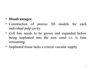 92
• Disadvantages:
• Construction of precise 3D models for each
individual pulp cavity.
• Cell line needs to be grown and expanded before
being implanted into the root canal i.e. is time
consuming.
• Implanted tissue lacks a crucial vascular supply.
 