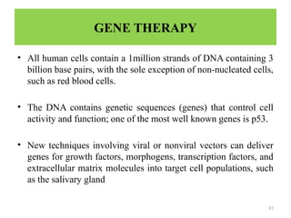 93
GENE THERAPY
• All human cells contain a 1million strands of DNA containing 3
billion base pairs, with the sole exception of non-nucleated cells,
such as red blood cells.
• The DNA contains genetic sequences (genes) that control cell
activity and function; one of the most well known genes is p53.
• New techniques involving viral or nonviral vectors can deliver
genes for growth factors, morphogens, transcription factors, and
extracellular matrix molecules into target cell populations, such
as the salivary gland
 