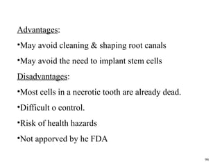 Advantages:
•May avoid cleaning & shaping root canals
•May avoid the need to implant stem cells
Disadvantages:
•Most cells in a necrotic tooth are already dead.
•Difficult o control.
•Risk of health hazards
•Not apporved by he FDA
94
 