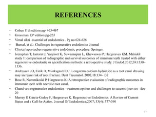97
REFERENCES
• Cohen 11th edition pg- 465-467
• Grossman 13th
edition pg-265
• Vimal sikri essential of endodontics . Pg no 624-626
• Bansal, et al.: Challenges in regenerative endodontics Journal
• Clinical approaches regenerative endodontic procedure. Springer.
• Jeeruphan T, Jantarat J, Yanpiset K, Suwannapan L, Khewsawai P, Hargreaves KM. Mahidol
study 1: comparison of radiographic and survival outcomes of immature teeth treated with either
regenerative endodontic or apexification methods: a retrospective study. J Endod.2012;38:1330–
1336.
• Andreasen JO, Farik B, Munksgaard EC. Long-term calcium hydroxide as a root canal dressing
may increase risk of root fracture. Dent Traumatol. 2002;18:134–137
• Bose R, Nummikoski P, Hargreaves K: A retrospective evaluation of radiographic outcomes in
immature teeth with necrotic root canal.
• Chand vcu regenerative endodontics –treatment options and challenges to success ijocr oct - dec
20
• Murray P, Garcia-Godoy F, Hargreaves K. Regenerative Endodontics: A Review of Current
Status and a Call for Action. Journal Of Endodontics;2007; 33(4): 377-390
 