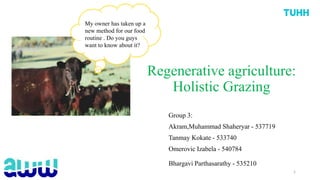 Regenerative agriculture:
Holistic Grazing
Group 3:
Akram,Muhammad Shaheryar - 537719
Tanmay Kokate - 533740
Omerovic Izabela - 540784
Bhargavi Parthasarathy - 535210
My owner has taken up a
new method for our food
routine . Do you guys
want to know about it?
1
 