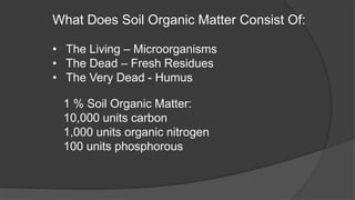 What Does Soil Organic Matter Consist Of:
• The Living – Microorganisms
• The Dead – Fresh Residues
• The Very Dead - Humus
1 % Soil Organic Matter:
10,000 units carbon
1,000 units organic nitrogen
100 units phosphorous
 