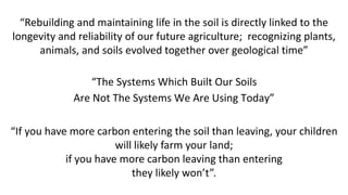 “If you have more carbon entering the soil than leaving, your children
will likely farm your land;
if you have more carbon leaving than entering
they likely won’t”.
“Rebuilding and maintaining life in the soil is directly linked to the
longevity and reliability of our future agriculture; recognizing plants,
animals, and soils evolved together over geological time”
“The Systems Which Built Our Soils
Are Not The Systems We Are Using Today”
 