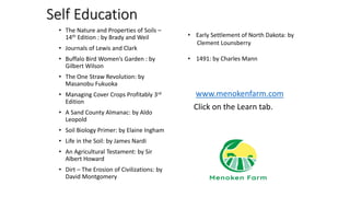 Self Education
• The Nature and Properties of Soils –
14th Edition : by Brady and Weil
• Journals of Lewis and Clark
• Buffalo Bird Women’s Garden : by
Gilbert Wilson
• The One Straw Revolution: by
Masanobu Fukuoka
• Managing Cover Crops Profitably 3rd
Edition
• A Sand County Almanac: by Aldo
Leopold
• Soil Biology Primer: by Elaine Ingham
• Life in the Soil: by James Nardi
• An Agricultural Testament: by Sir
Albert Howard
• Dirt – The Erosion of Civilizations: by
David Montgomery
www.menokenfarm.com
Click on the Learn tab.
• Early Settlement of North Dakota: by
Clement Lounsberry
• 1491: by Charles Mann
 