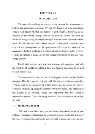 1
CHAPTER - 1
INTRODUCTION
The issue of calculating the energy saving amount due to regenerative
braking implementation in modern AC and DC drives is of great importance,
since it will decide whether this feature is cost effective. However, as the
increase of the electric energy cost at the industrial sector, the need for
advanced energy saving techniques emerged in order to cut down operational
costs. To this direction, this project presents a theoretical, simulation and
experimental investigation on the quantization of energy recovery due to
regenerative braking application in industrial rotating loads. Finally, a power
conversion scheme is proposed for the storage/exploitation of the recovered
energy amount.
Fossil fuels become each time less abundant and expensive, and with
the problems of worldwide pollution, they also become inadequate to be used
in such a large scale.
The automotive industry is one of the biggest spenders of this limited
resource. This fact may be changed with the use of electronic propelling
systems, such as the appliance of a three-phase induction motor driven by a
controlled inverter, replacing the internal combustion engine. The objective of
this project is to research, design and implement the most effective
regenerative system . The extra energy obtained from braking is used for light
the bulb.
1.1 BRAKING SYSTEM
All electric machines have two mechanical operations, motoring and
braking. The nature of braking can be regenerative, where the kinetic energy of
the rotor is converted into electricity and sent back to the power source or non-
 