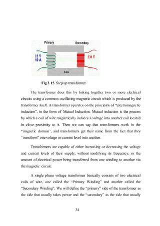 34
Fig 2.15 Step up transformer
The transformer does this by linking together two or more electrical
circuits using a common oscillating magnetic circuit which is produced by the
transformer itself. A transformer operates on the principals of “electromagnetic
induction”, in the form of Mutual Induction. Mutual induction is the process
by which a coil of wire magnetically induces a voltage into another coil located
in close proximity to it. Then we can say that transformers work in the
“magnetic domain”, and transformers get their name from the fact that they
“transform” one voltage or current level into another.
Transformers are capable of either increasing or decreasing the voltage
and current levels of their supply, without modifying its frequency, or the
amount of electrical power being transferred from one winding to another via
the magnetic circuit.
A single phase voltage transformer basically consists of two electrical
coils of wire, one called the “Primary Winding” and another called the
“Secondary Winding”. We will define the “primary” side of the transformer as
the side that usually takes power and the “secondary” as the side that usually
 