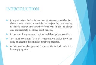 INTRODUCTION
 A regenerative brake is an energy recovery mechanism
which slows down a vehicle or object by converting
its kinetic energy into another form, which can be either
used immediately or stored until needed.
 It consists of a generator, battery and three phase rectifier.
 The most common form of regenerative brake involves
using an electric motor as an electric generator.
 In this system the generated electricity is fed back into
the supply system.
 