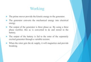 Working
 The prime mover provide the kinetic energy to the generator.
 The generator converts the mechanical energy into electrical
energy.
 The output of the generator is three phase ac. By using a three
phase rectifier, this ac is converted to dc and stored in the
battery.
 The output of the battery is fed to the rotor of the separately
excited generator through a variable resistor.
 When the rotor gets the dc supply, it will magnetize and provide
breaking.
 