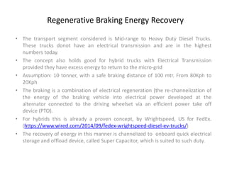 Regenerative Braking Energy Recovery
• The transport segment considered is Mid-range to Heavy Duty Diesel Trucks.
These trucks donot have an electrical transmission and are in the highest
numbers today.
• The concept also holds good for hybrid trucks with Electrical Transmission
provided they have excess energy to return to the micro-grid
• Assumption: 10 tonner, with a safe braking distance of 100 mtr. From 80Kph to
20Kph
• The braking is a combination of electrical regeneration (the re-channelization of
the energy of the braking vehicle into electrical power developed at the
alternator connected to the driving wheelset via an efficient power take off
device (PTO).
• For hybrids this is already a proven concept, by Wrightspeed, US for FedEx.
(https://www.wired.com/2014/09/fedex-wrightspeed-diesel-ev-trucks/)
• The recovery of energy in this manner is channelized to onboard quick electrical
storage and offload device, called Super Capacitor, which is suited to such duty.
 