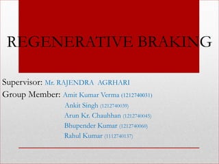 REGENERATIVE BRAKING
Supervisor: Mr. RAJENDRA AGRHARI
Group Member: Amit Kumar Verma (1212740031)
Ankit Singh (1212740039)
Arun Kr. Chauhhan (1212740045)
Bhupender Kumar (1212740060)
Rahul Kumar (1112740137)
 