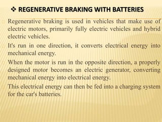  REGENERATIVE BRAKING WITH BATTERIES
Regenerative braking is used in vehicles that make use of
electric motors, primarily fully electric vehicles and hybrid
electric vehicles.
It's run in one direction, it converts electrical energy into
mechanical energy.
When the motor is run in the opposite direction, a properly
designed motor becomes an electric generator, converting
mechanical energy into electrical energy.
This electrical energy can then be fed into a charging system
for the car's batteries.
 